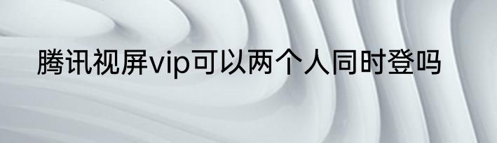 腾讯视屏vip可以两个人同时登吗