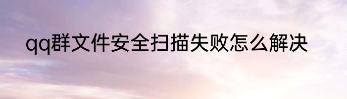 qq群文件安全扫描失败怎么解决