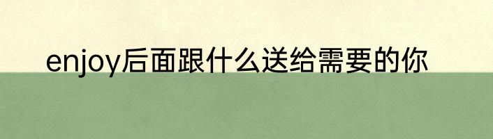 enjoy后面跟什么送给需要的你