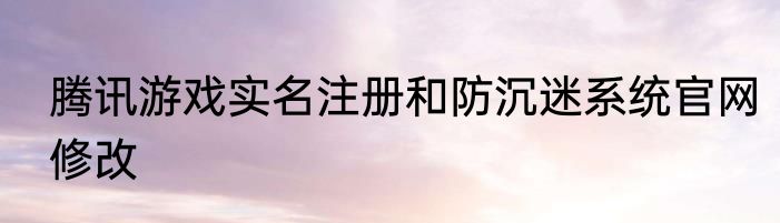 腾讯游戏实名注册和防沉迷系统官网修改