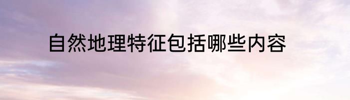 自然地理特征包括哪些内容