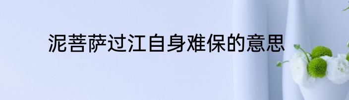 泥菩萨过江自身难保的意思