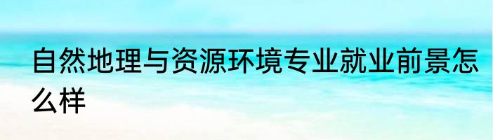 自然地理与资源环境专业就业前景怎么样