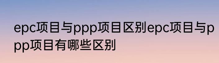 epc项目与ppp项目区别epc项目与ppp项目有哪些区别