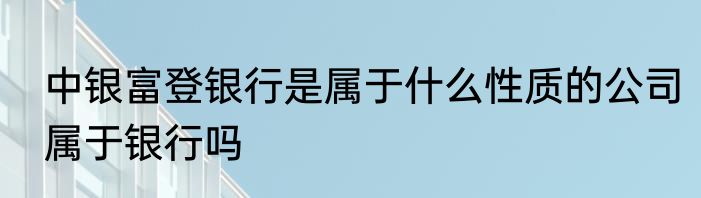 中银富登银行是属于什么性质的公司属于银行吗