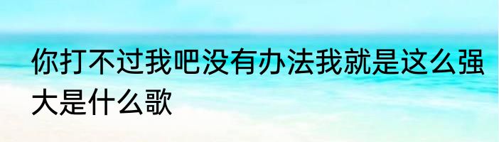 你打不过我吧没有办法我就是这么强大是什么歌