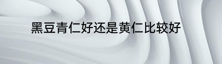 黑豆青仁好还是黄仁比较好