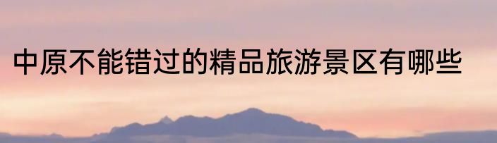 中原不能错过的精品旅游景区有哪些
