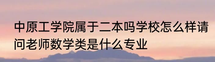 中原工学院属于二本吗学校怎么样请问老师数学类是什么专业