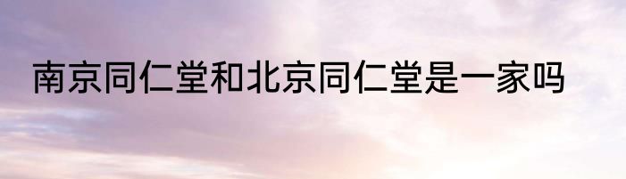 南京同仁堂和北京同仁堂是一家吗