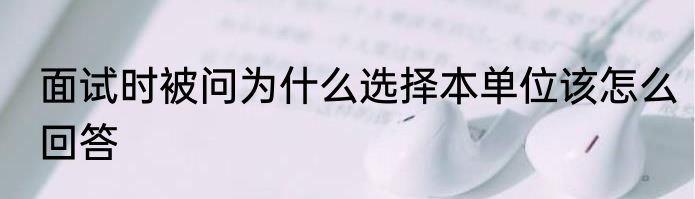 面试时被问为什么选择本单位该怎么回答