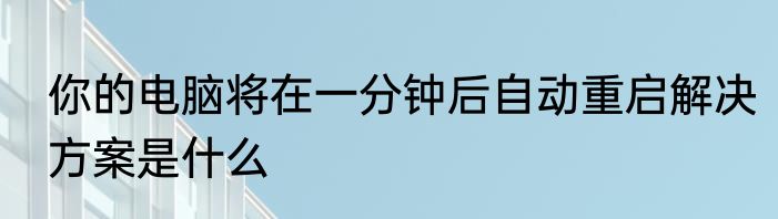 你的电脑将在一分钟后自动重启解决方案是什么