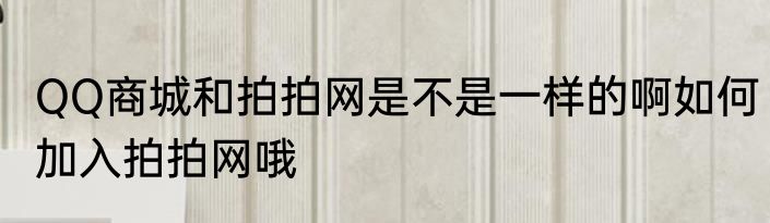 QQ商城和拍拍网是不是一样的啊如何加入拍拍网哦