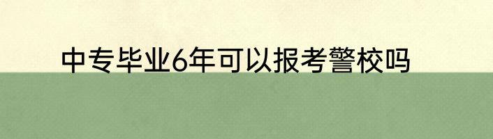 中专毕业6年可以报考警校吗