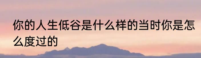 你的人生低谷是什么样的当时你是怎么度过的