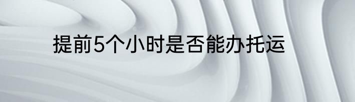 提前5个小时是否能办托运