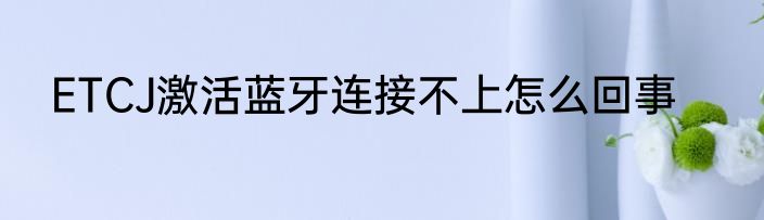 ETCJ激活蓝牙连接不上怎么回事