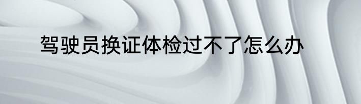 驾驶员换证体检过不了怎么办