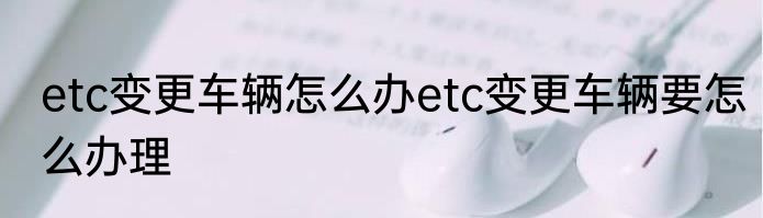 etc变更车辆怎么办etc变更车辆要怎么办理