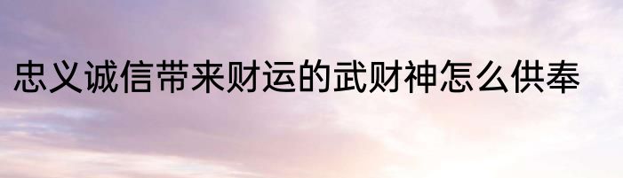 忠义诚信带来财运的武财神怎么供奉