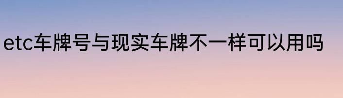 etc车牌号与现实车牌不一样可以用吗