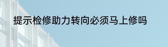 提示检修助力转向必须马上修吗