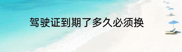 驾驶证到期了多久必须换