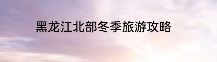 黑龙江北部冬季旅游攻略