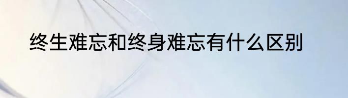 终生难忘和终身难忘有什么区别