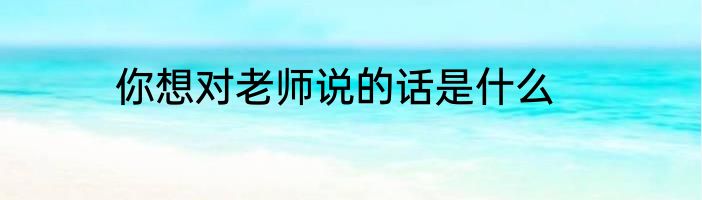 你想对老师说的话是什么