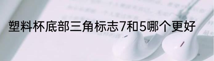 塑料杯底部三角标志7和5哪个更好