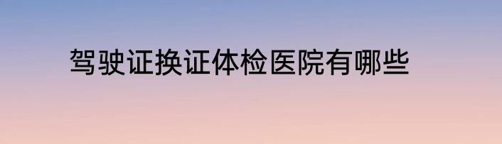 驾驶证换证体检医院有哪些
