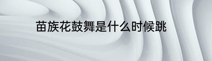 苗族花鼓舞是什么时候跳