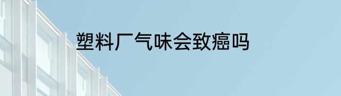 塑料厂气味会致癌吗