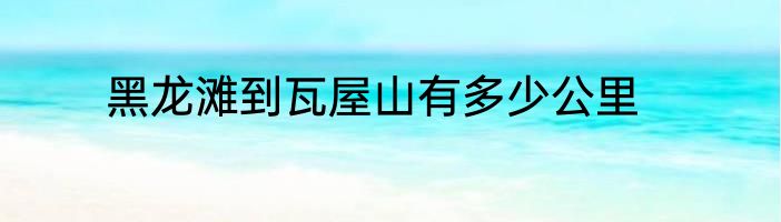 黑龙滩到瓦屋山有多少公里