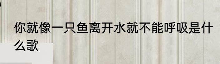 你就像一只鱼离开水就不能呼吸是什么歌
