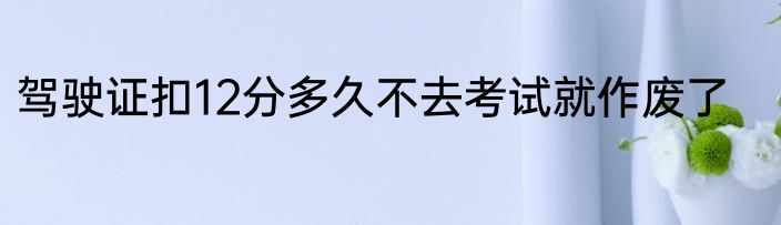 驾驶证扣12分多久不去考试就作废了
