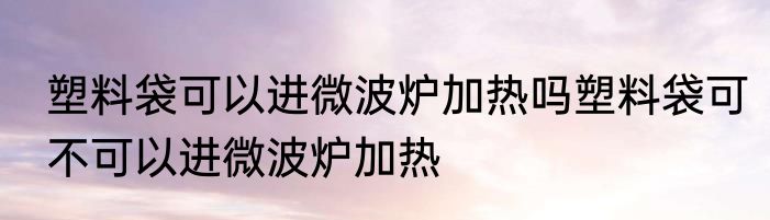 塑料袋可以进微波炉加热吗塑料袋可不可以进微波炉加热