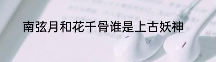 南弦月和花千骨谁是上古妖神