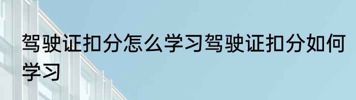 驾驶证扣分怎么学习驾驶证扣分如何学习