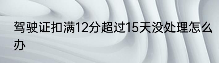 驾驶证扣满12分超过15天没处理怎么办