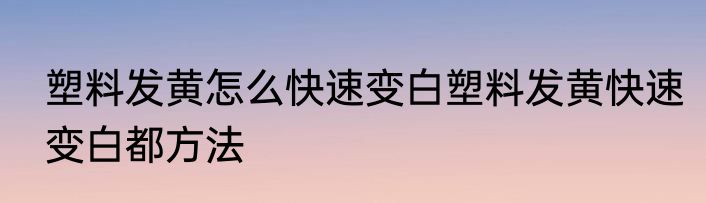 塑料发黄怎么快速变白塑料发黄快速变白都方法