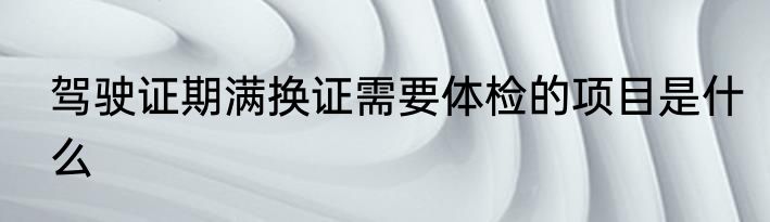 驾驶证期满换证需要体检的项目是什么