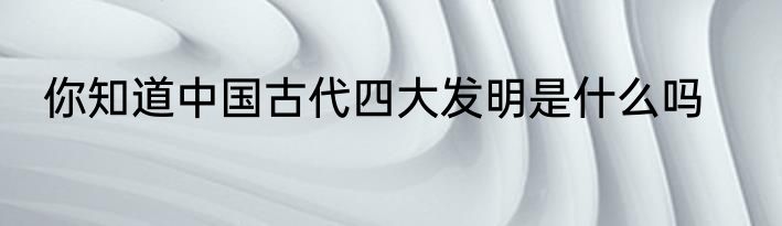 你知道中国古代四大发明是什么吗