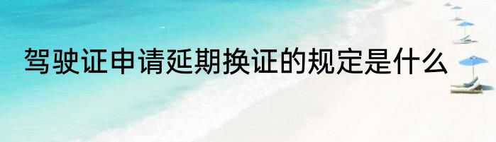 驾驶证申请延期换证的规定是什么