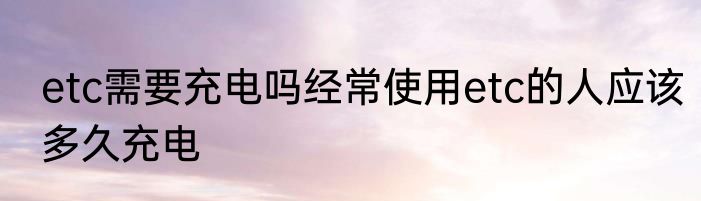 etc需要充电吗经常使用etc的人应该多久充电
