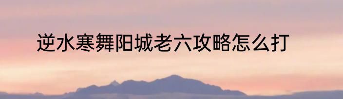 逆水寒舞阳城老六攻略怎么打