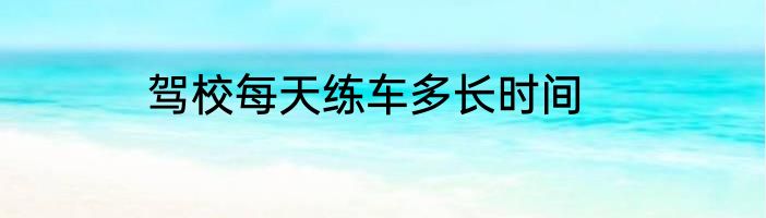 驾校每天练车多长时间