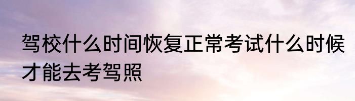 驾校什么时间恢复正常考试什么时候才能去考驾照