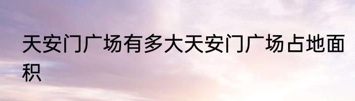 天安门广场有多大天安门广场占地面积